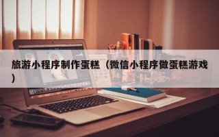 平邑旅游小程序制作蛋糕（微信小程序做蛋糕游戏）